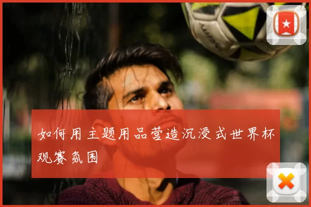 如何用主题用品营造沉浸式世界杯观赛氛围