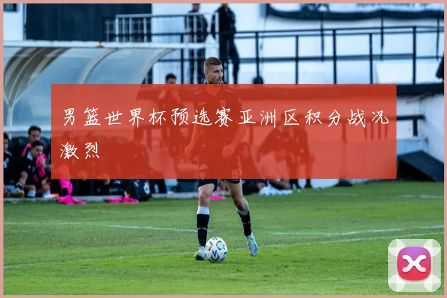男篮世界杯预选赛亚洲区积分战况激烈