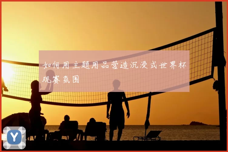 如何用主题用品营造沉浸式世界杯观赛氛围