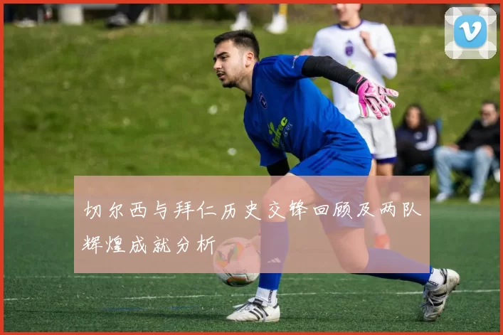 切尔西与拜仁历史交锋回顾及两队辉煌成就分析