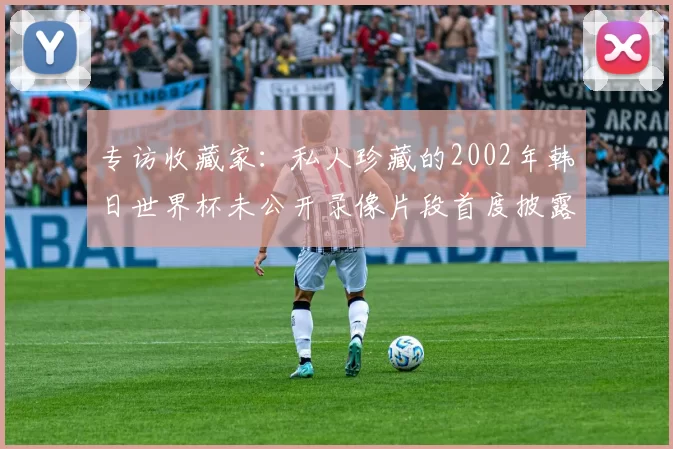 专访收藏家:私人珍藏的2002年韩日世界杯未公开录像片段首度披露
