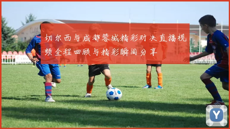 切尔西与成都蓉城精彩对决直播视频全程回顾与精彩瞬间分享