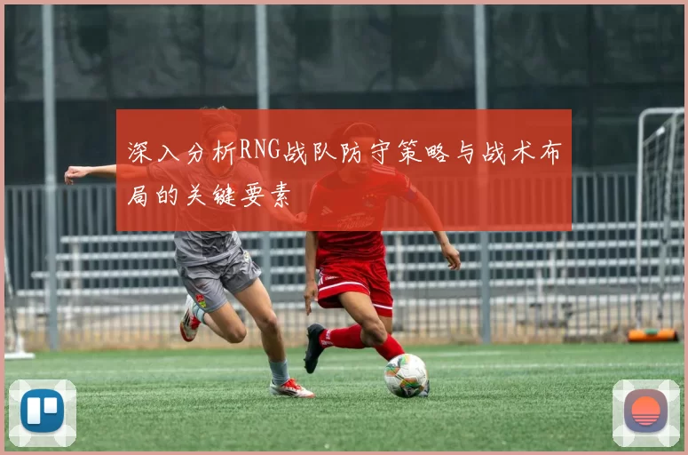 深入分析RNG战队防守策略与战术布局的关键要素