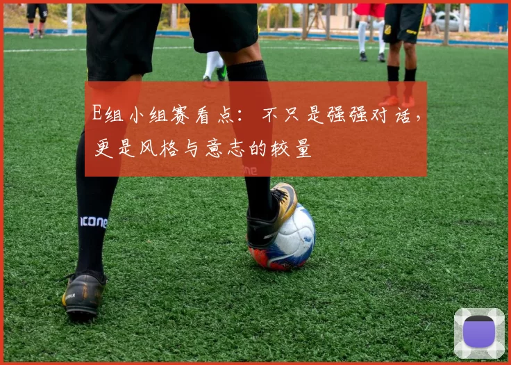 E组小组赛看点：不只是强强对话，更是风格与意志的较量