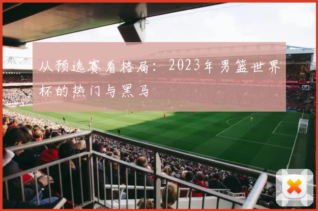 从预选赛看格局：2023年男篮世界杯的热门与黑马
