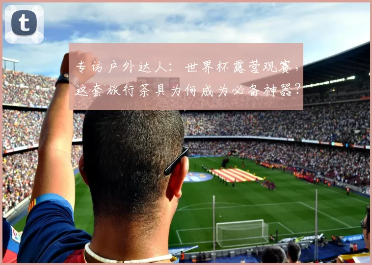 专访户外达人：世界杯露营观赛，这套旅行茶具为何成为必备神器？