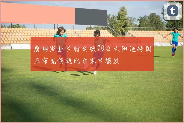 詹姆斯杜兰特合砍70分太阳逆转国王布克伤退比尔末节爆发