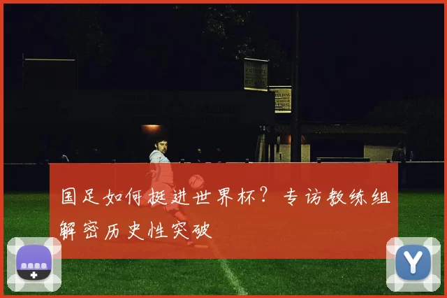 国足如何挺进世界杯？专访教练组解密历史性突破