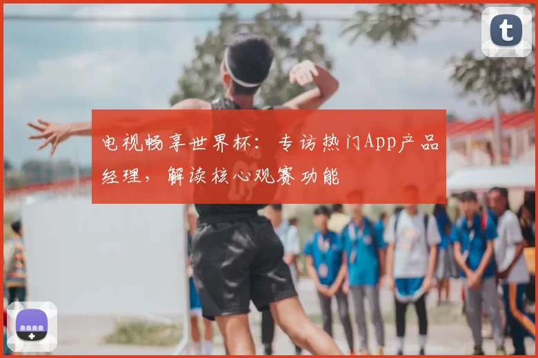 电视畅享世界杯:专访热门App产品经理,解读核心观赛功能