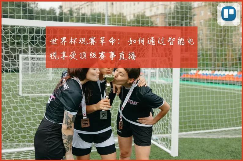 世界杯观赛革命：如何通过智能电视享受顶级赛事直播