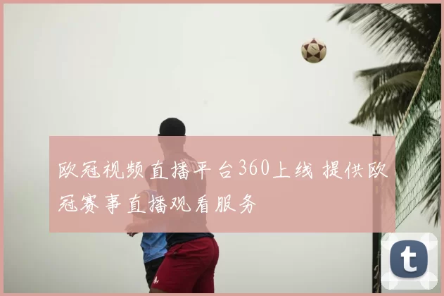 欧冠视频直播平台360上线 提供欧冠赛事直播观看服务