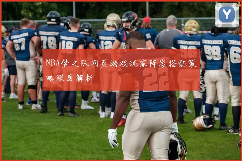 NBA梦之队网页游戏玩家阵容搭配策略深度解析