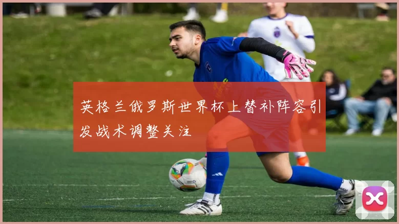 英格兰俄罗斯世界杯上替补阵容引发战术调整关注