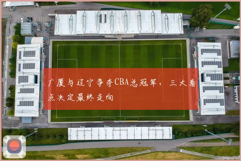 广厦与辽宁争夺CBA总冠军，三大看点决定最终走向