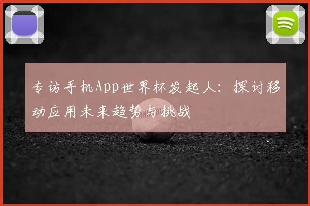 专访手机App世界杯发起人:探讨移动应用未来趋势与挑战