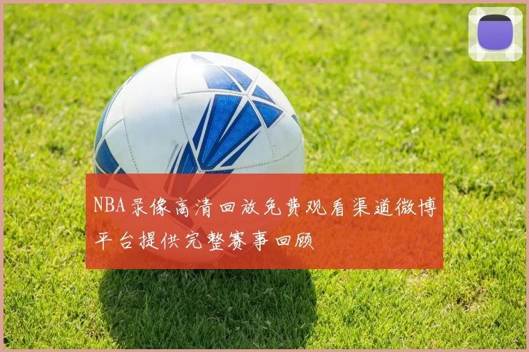 NBA录像高清回放免费观看渠道微博平台提供完整赛事回顾