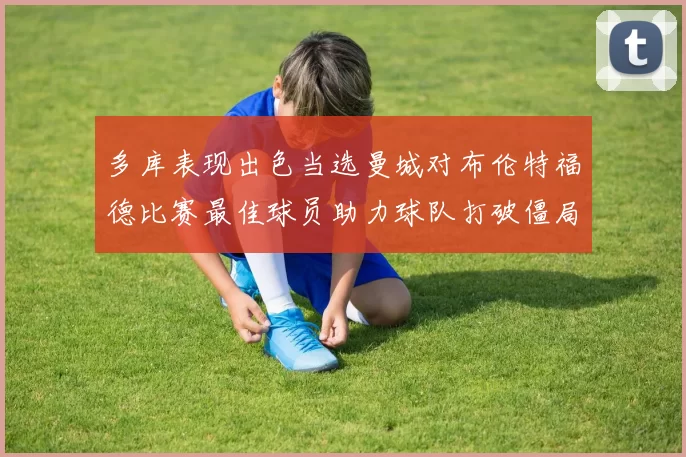 多库表现出色当选曼城对布伦特福德比赛最佳球员助力球队打破僵局