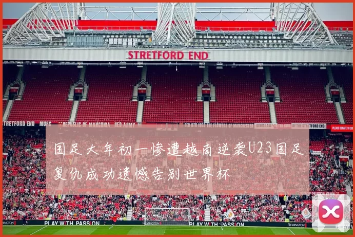 国足大年初一惨遭越南逆袭U23国足复仇成功遗憾告别世界杯