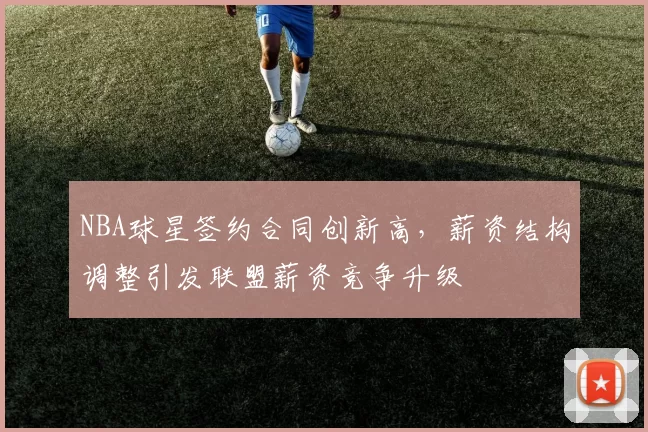 NBA球星签约合同创新高，薪资结构调整引发联盟薪资竞争升级