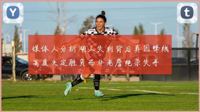 媒体人分析湖人失利背后真因锋线高度决定胜负而非老詹绝杀失手