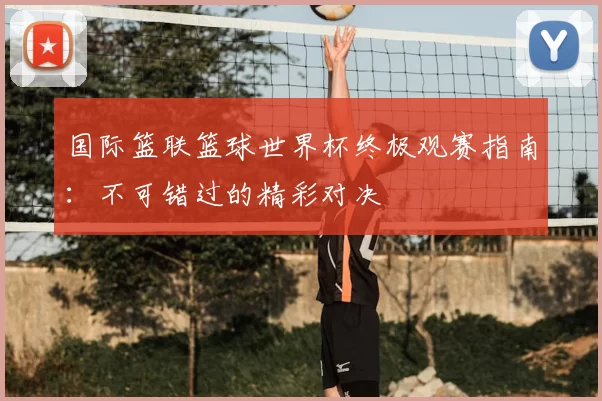 国际篮联篮球世界杯终极观赛指南:不可错过的精彩对决