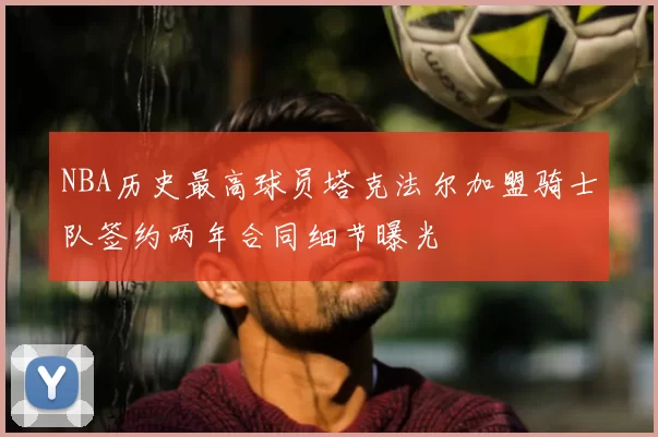NBA历史最高球员塔克法尔加盟骑士队签约两年合同细节曝光
