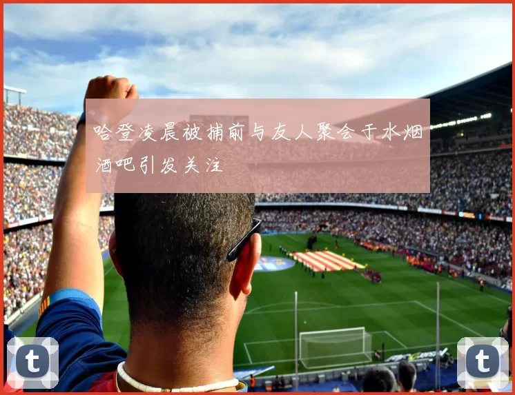 哈登凌晨被捕前与友人聚会于水烟酒吧引发关注