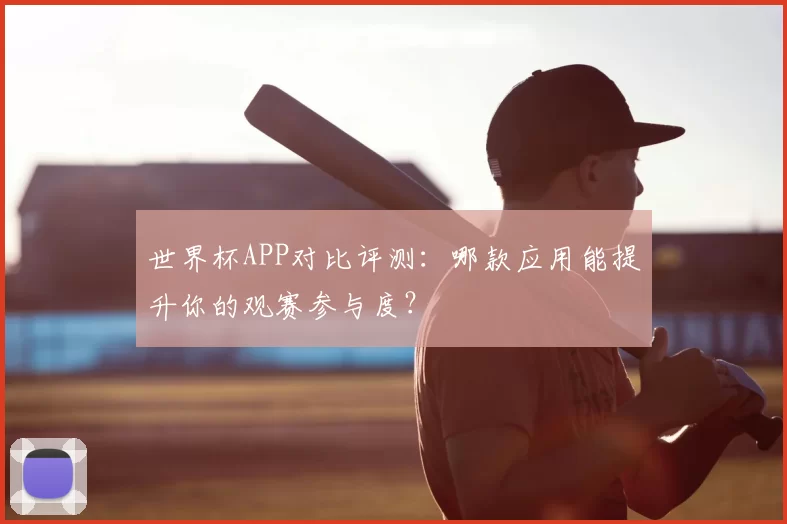 世界杯APP对比评测:哪款应用能提升你的观赛参与度?