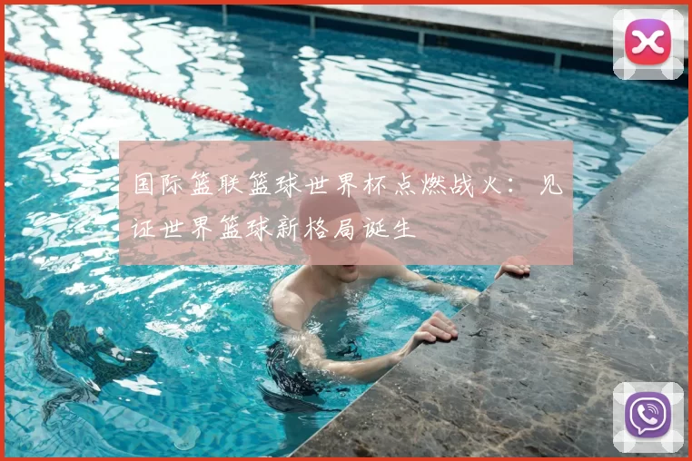 国际篮联篮球世界杯点燃战火：见证世界篮球新格局诞生