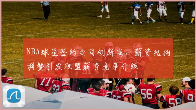 NBA球星签约合同创新高,薪资结构调整引发联盟薪资竞争升级