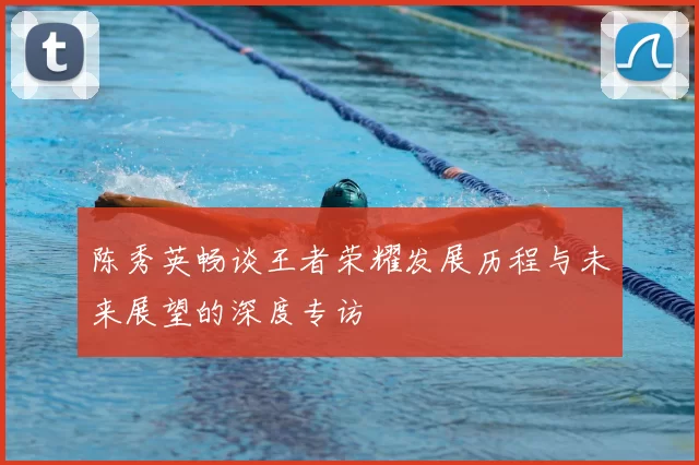 陈秀英畅谈王者荣耀发展历程与未来展望的深度专访