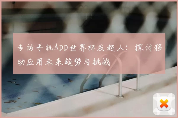 专访手机App世界杯发起人：探讨移动应用未来趋势与挑战