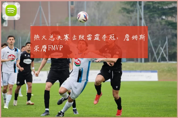 热火总决赛击败雷霆夺冠，詹姆斯荣膺FMVP