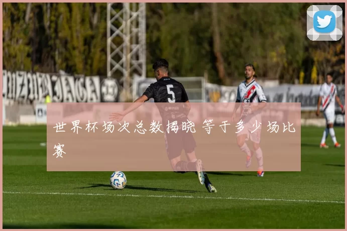 世界杯场次总数揭晓 等于多少场比赛