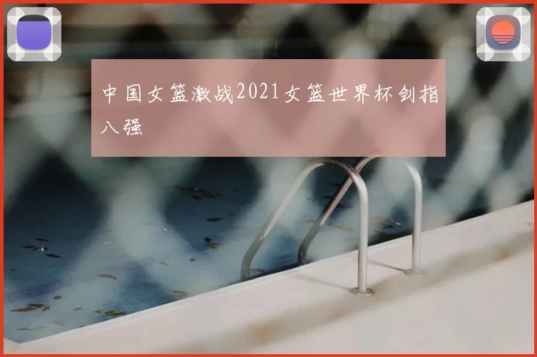 中国女篮激战2021女篮世界杯剑指八强