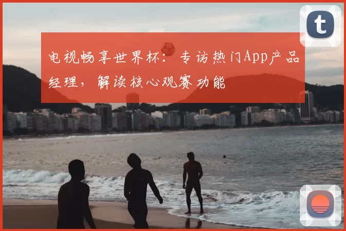 电视畅享世界杯:专访热门App产品经理,解读核心观赛功能