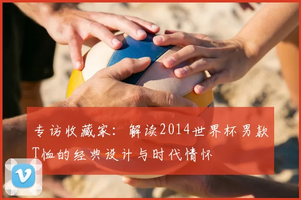 专访收藏家：解读2014世界杯男款T恤的经典设计与时代情怀