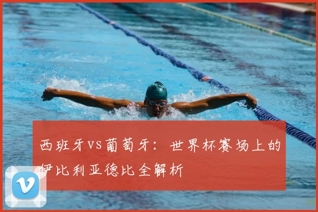 西班牙vs葡萄牙:世界杯赛场上的伊比利亚德比全解析
