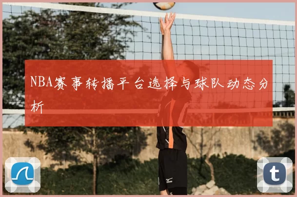 NBA赛事转播平台选择与球队动态分析