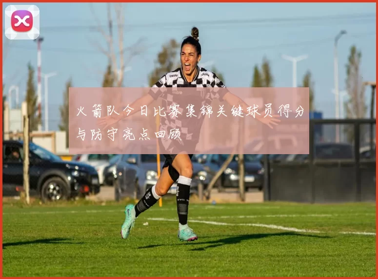 火箭队今日比赛集锦关键球员得分与防守亮点回顾
