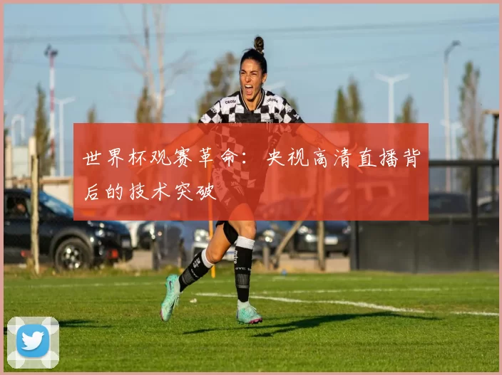 世界杯观赛革命：央视高清直播背后的技术突破