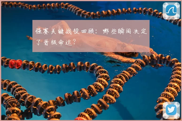 强赛关键战役回顾:哪些瞬间决定了晋级命运?