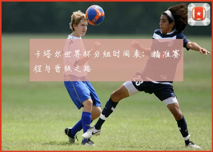 卡塔尔世界杯分组时间表：精准赛程与晋级之路