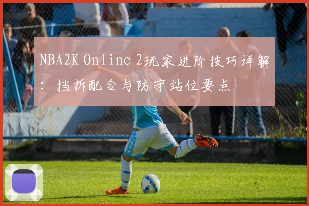 NBA2K Online 2玩家进阶技巧详解：挡拆配合与防守站位要点