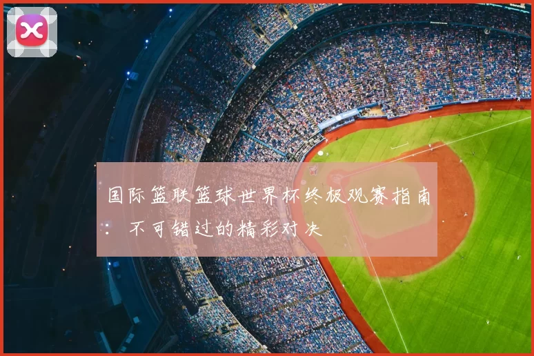 国际篮联篮球世界杯终极观赛指南：不可错过的精彩对决