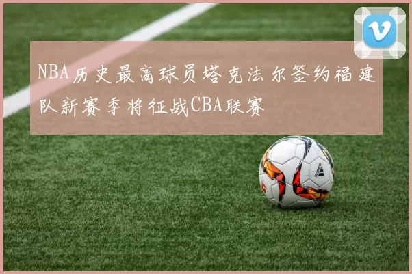 NBA历史最高球员塔克法尔签约福建队新赛季将征战CBA联赛