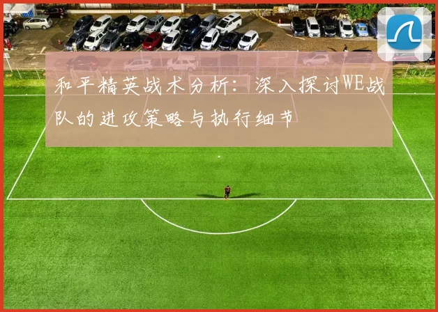 和平精英战术分析:深入探讨WE战队的进攻策略与执行细节