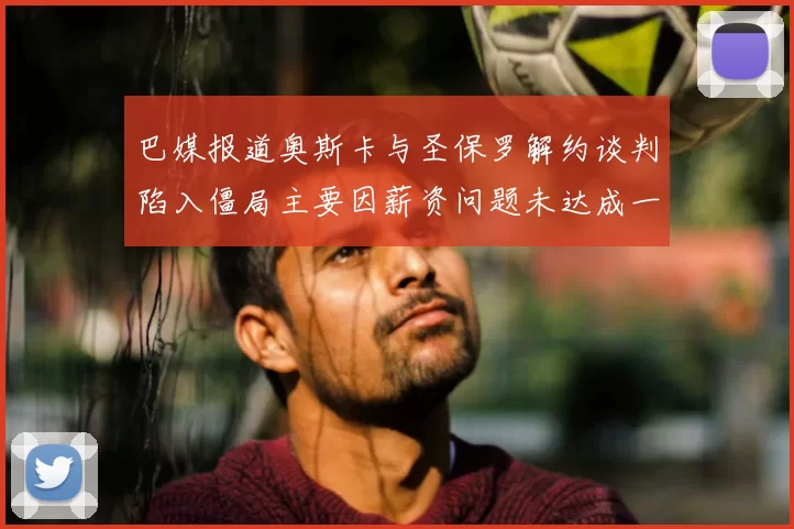 巴媒报道奥斯卡与圣保罗解约谈判陷入僵局主要因薪资问题未达成一致