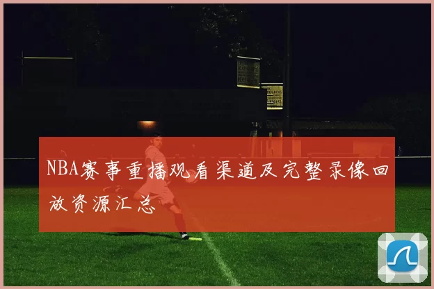 NBA赛事重播观看渠道及完整录像回放资源汇总