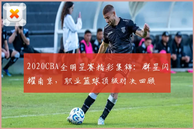 2020CBA全明星赛精彩集锦：群星闪耀南京，职业篮球顶级对决回顾